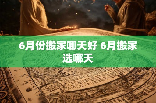 6月份搬家哪天好 6月搬家选哪天