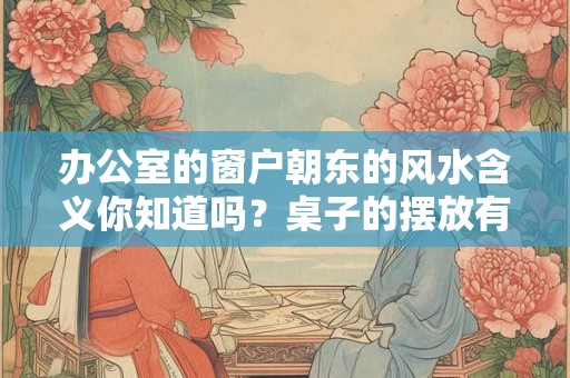 办公室的窗户朝东的风水含义你知道吗？桌子的摆放有什么讲究？