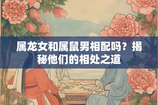 属龙女和属鼠男相配吗？揭秘他们的相处之道