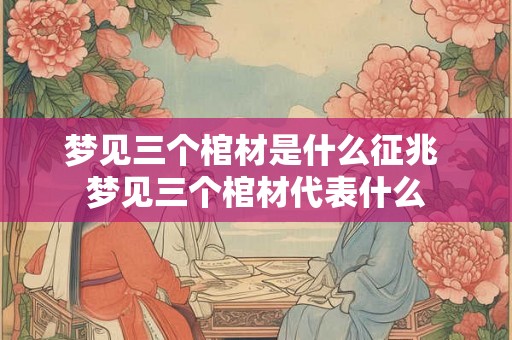梦见三个棺材是什么征兆 梦见三个棺材代表什么 梦见三个棺材是什么征兆 梦见三个棺材代表什么
