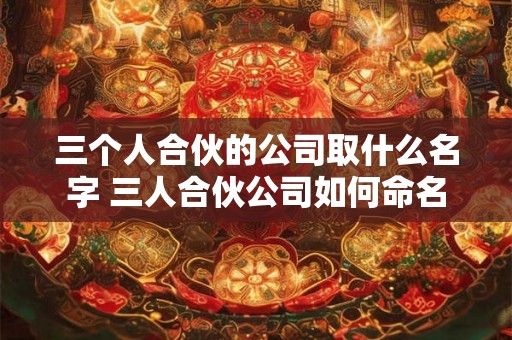三个人合伙的公司取什么名字 三人合伙公司如何命名
