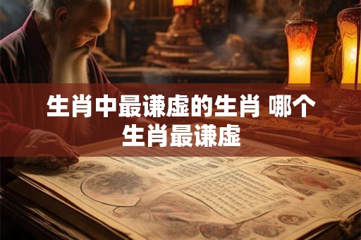生肖中最谦虚的生肖 哪个生肖最谦虚