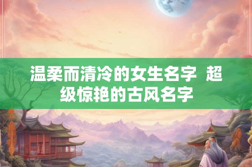 温柔而清冷的女生名字  超级惊艳的古风名字