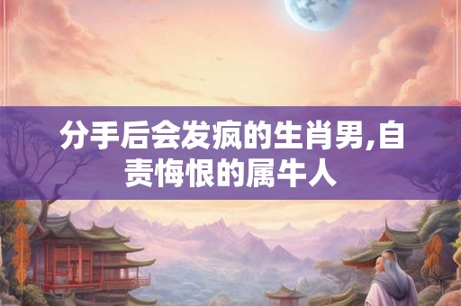 分手后会发疯的生肖男,自责悔恨的属牛人