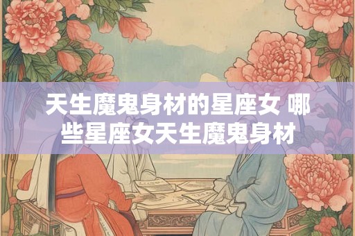 天生魔鬼身材的星座女 哪些星座女天生魔鬼身材