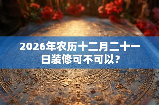 2026年农历十二月二十一日装修可不可以？