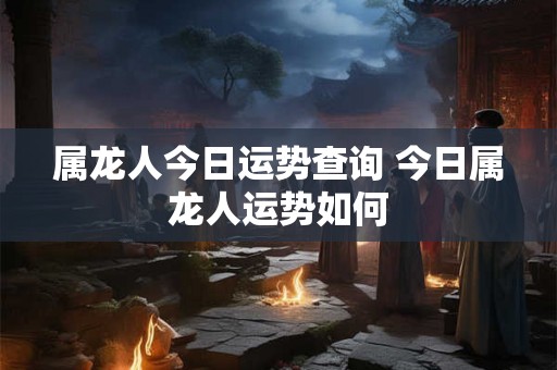 属龙人今日运势查询 今日属龙人运势如何