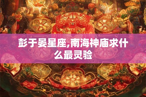 彭于晏星座,南海神庙求什么最灵验 彭于晏星座,南海神庙求什么最灵验