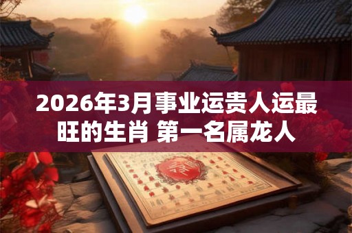 2026年3月事业运贵人运最旺的生肖 第一名属龙人