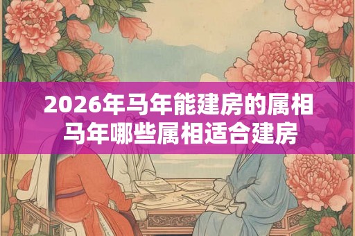 2026年马年能建房的属相 马年哪些属相适合建房 2026年马年能建房的属相 马年哪些属相适合建房
