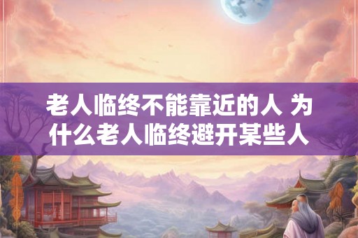 老人临终不能靠近的人 为什么老人临终避开某些人