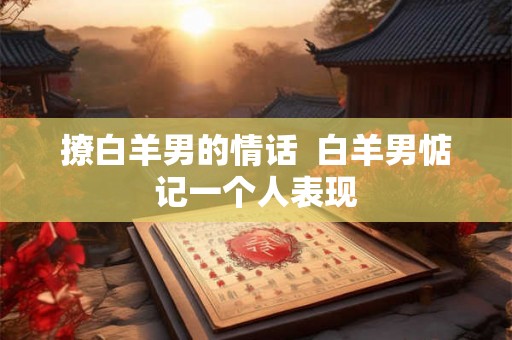 撩白羊男的情话  白羊男惦记一个人表现