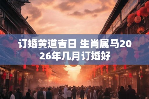 订婚黄道吉日 生肖属马2026年几月订婚好