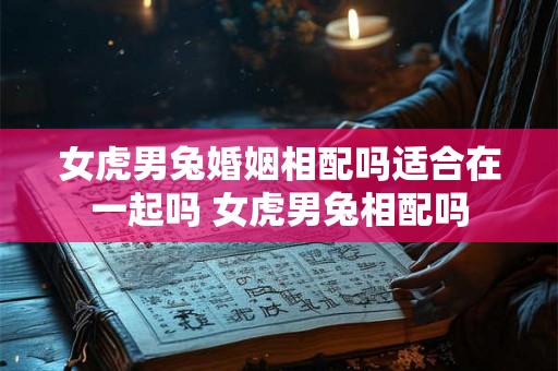 女虎男兔婚姻相配吗适合在一起吗 女虎男兔相配吗