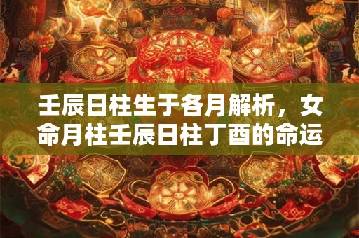 壬辰日柱生于各月解析,女命月柱壬辰日柱丁酉的命运详解 壬辰日柱生于各月解析,女命月柱壬辰日柱丁酉的命运详解