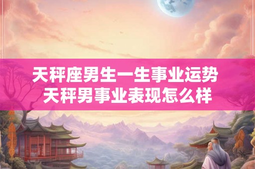 天秤座男生一生事业运势 天秤男事业表现怎么样