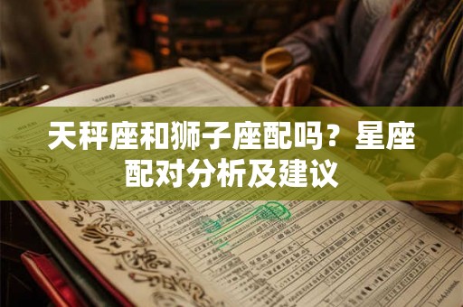 天秤座和狮子座配吗？星座配对分析及建议