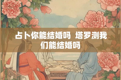 占卜你能结婚吗  塔罗测我们能结婚吗