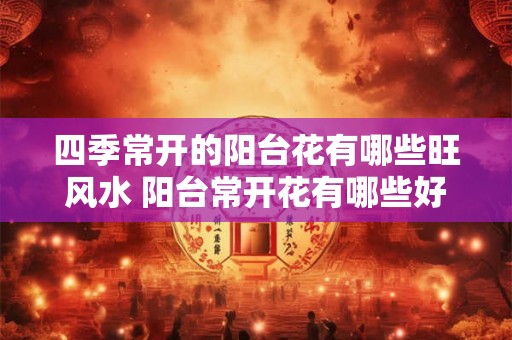 四季常开的阳台花有哪些旺风水 阳台常开花有哪些好风水