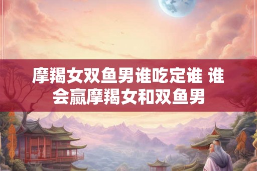 摩羯女双鱼男谁吃定谁 谁会赢摩羯女和双鱼男