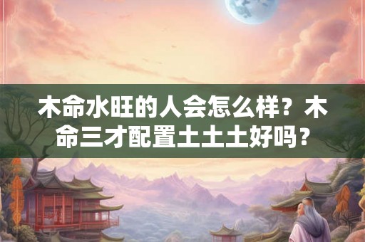 木命水旺的人会怎么样？木命三才配置土土土好吗？