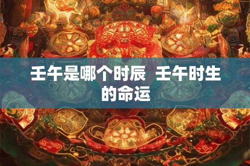 壬午是哪个时辰  壬午时生的命运