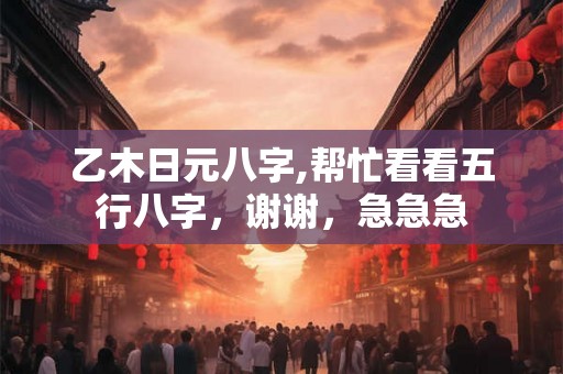 乙木日元八字,帮忙看看五行八字，谢谢，急急急