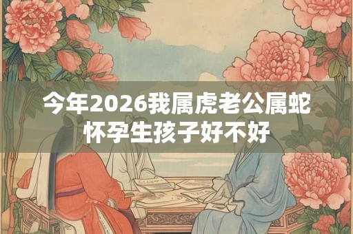 今年2026我属虎老公属蛇怀孕生孩子好不好