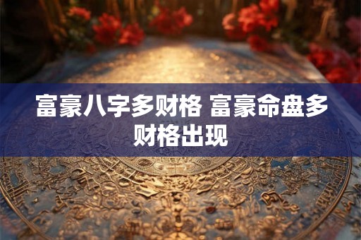 富豪八字多财格 富豪命盘多财格出现 富豪八字多财格 富豪命盘多财格出现