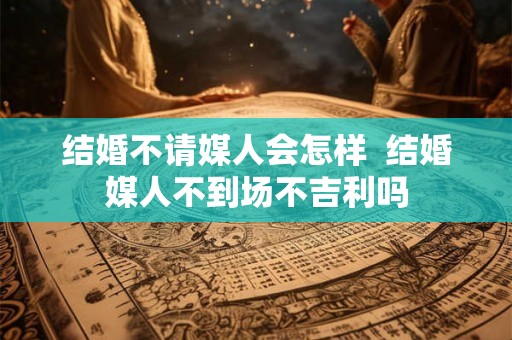 结婚不请媒人会怎样  结婚媒人不到场不吉利吗