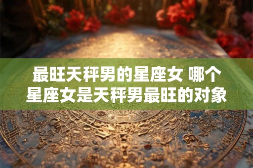 最旺天秤男的星座女 哪个星座女是天秤男最旺的对象 最旺天秤男的星座女 哪个星座女是天秤男最旺的对象