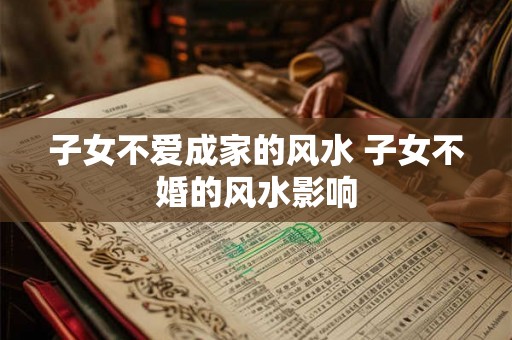 子女不爱成家的风水 子女不婚的风水影响