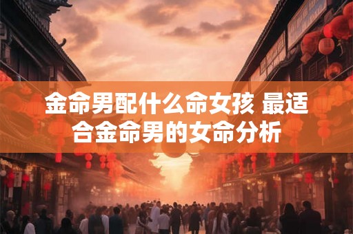 金命男配什么命女孩 最适合金命男的女命分析