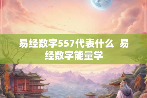 易经数字557代表什么 易经数字能量学 易经数字557代表什么 易经数字能量学