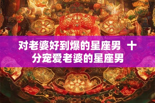 对老婆好到爆的星座男 十分宠爱老婆的星座男 对老婆好到爆的星座男 十分宠爱老婆的星座男
