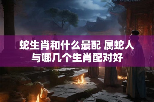 蛇生肖和什么最配 属蛇人与哪几个生肖配对好