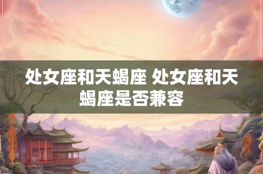 处女座和天蝎座 处女座和天蝎座是否兼容 处女座和天蝎座 处女座和天蝎座是否兼容