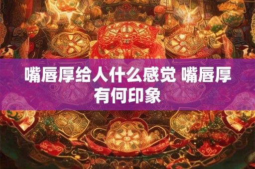 嘴唇厚给人什么感觉 嘴唇厚有何印象