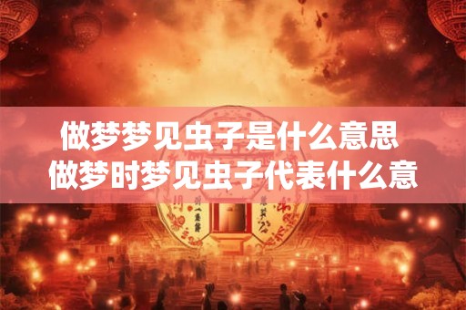 做梦梦见虫子是什么意思 做梦时梦见虫子代表什么意思