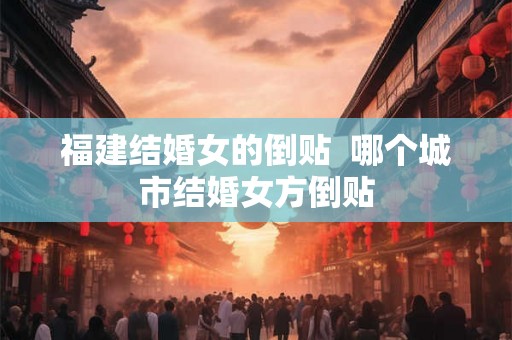 福建结婚女的倒贴  哪个城市结婚女方倒贴
