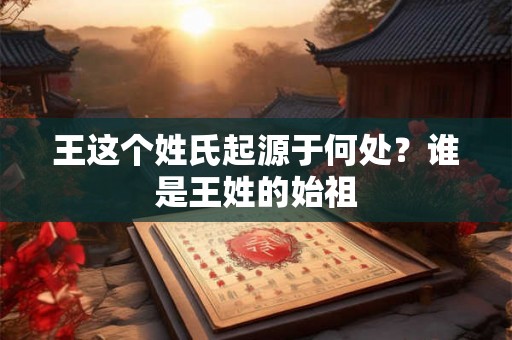 王这个姓氏起源于何处?谁是王姓的始祖 王这个姓氏起源于何处?谁是王姓的始祖