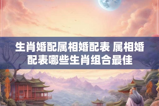 生肖婚配属相婚配表 属相婚配表哪些生肖组合最佳