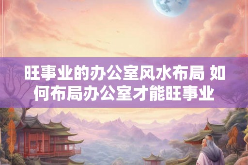 旺事业的办公室风水布局 如何布局办公室才能旺事业 旺事业的办公室风水布局 如何布局办公室才能旺事业