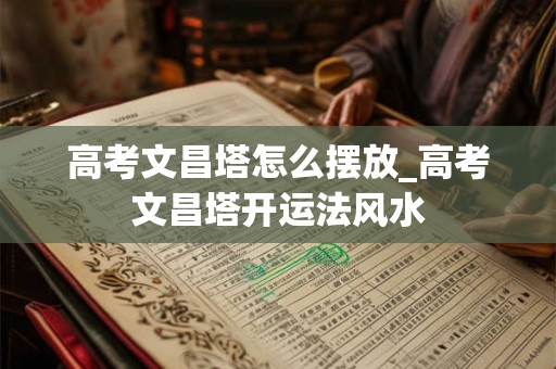 高考文昌塔怎么摆放_高考文昌塔开运法风水 高考文昌塔怎么摆放_高考文昌塔开运法风水