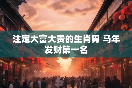 注定大富大贵的生肖男 马年发财第一名
