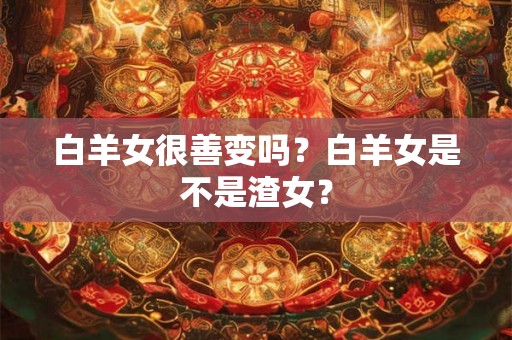 白羊女很善变吗？白羊女是不是渣女？