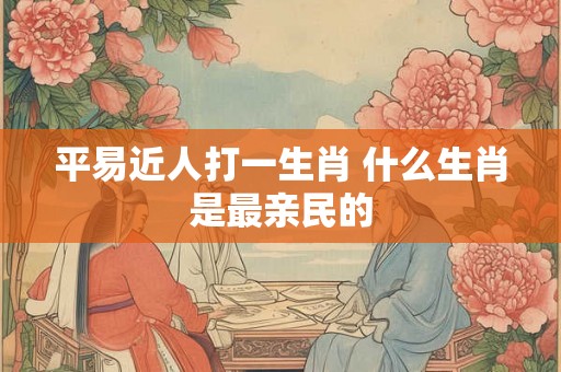 平易近人打一生肖 什么生肖是最亲民的 平易近人打一生肖 什么生肖是最亲民的