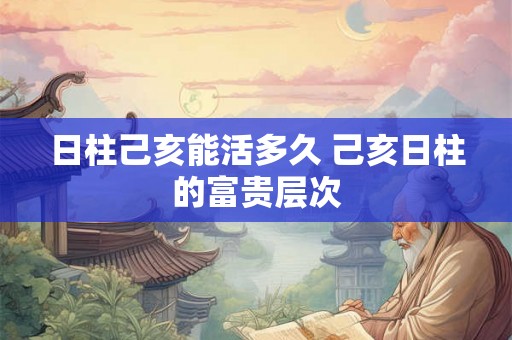 日柱己亥能活多久 己亥日柱的富贵层次