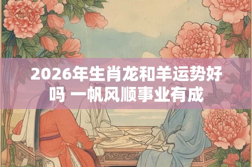 2026年生肖龙和羊运势好吗 一帆风顺事业有成