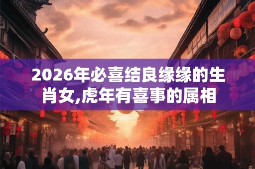 2026年必喜结良缘缘的生肖女,虎年有喜事的属相